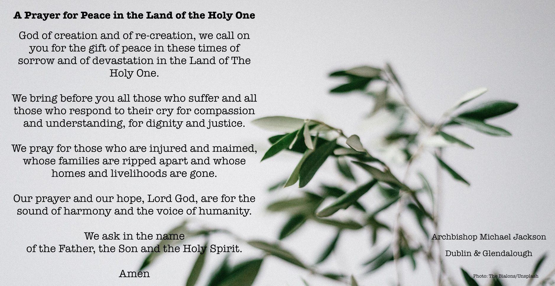 A Prayer for Peace in the Land of the Holy One - The Anglican Archbishop in Jerusalem, Archbishop Hosam Naoum, has called for prayer following the eruption of violence in the Land of the Holy One. 
Archbishop Michael Jackson has written this prayer in response. 
From Monday May 24, the Dublin & Glendalough Council for Mission will begin a three week fundraising campaign for Al Ahli Arab Hospital in Gaza which has come under extreme pressure in recent days. The hospital is run by our partners, the Diocese of Jerusalem, and serves the entire community in Gaza from all backgrounds. Dublin & Glendalough has supported previous projects at the hospital. You will be able to donate by card via the website of Christ Church Cathedral. More details on Monday.