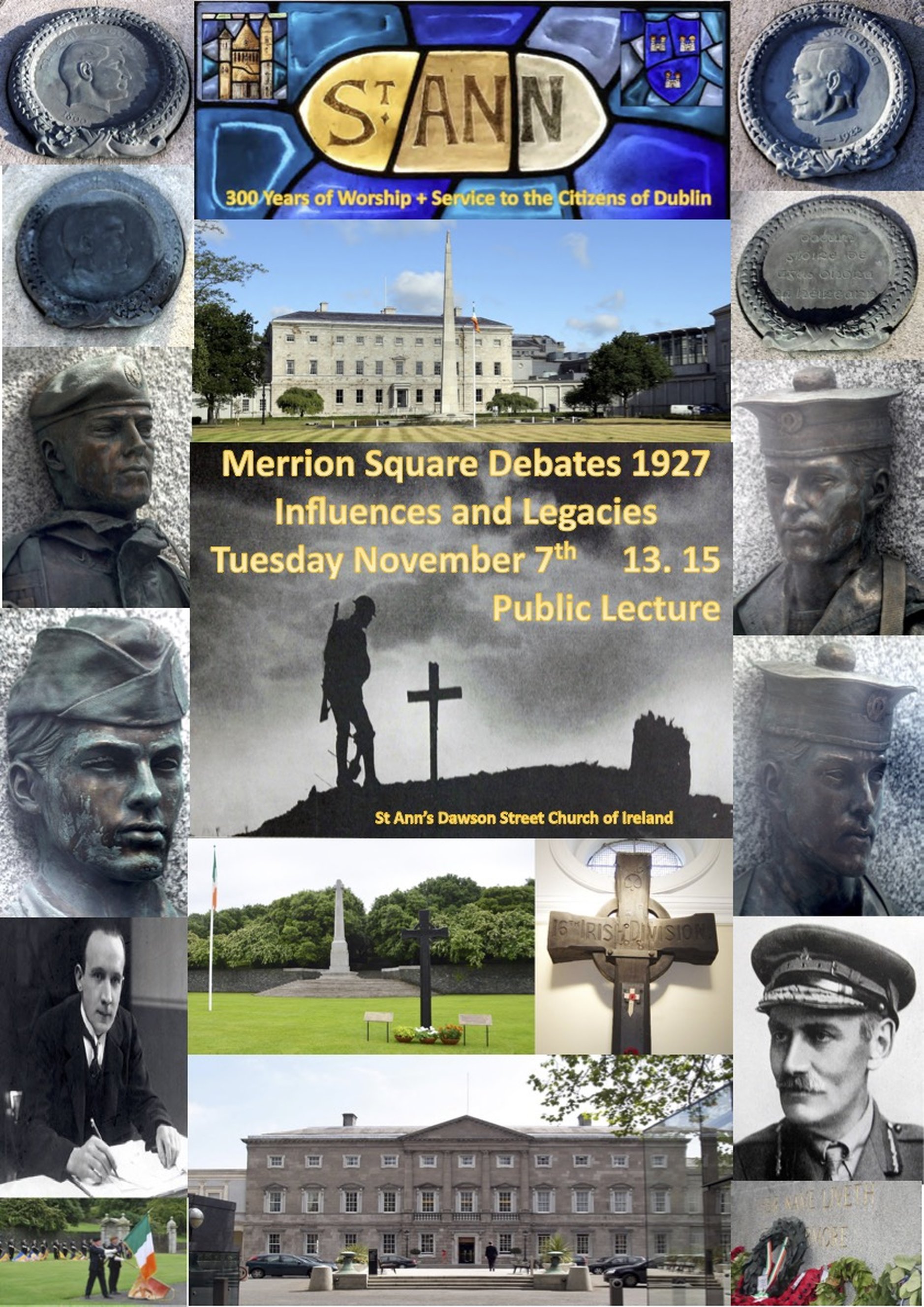 Merrion Square Debates 1927 – Influences and Legacies - As part of the St Ann’s 300 celebrations, historian Patrick Hugh Lynch will deliver a public lecture on Tuesday November 7 at 1.15pm. His talk will offer an insight into an Ireland which had changed so much during the Great War. Learn that the men and women involved in the Great War were as patriotic as those who stayed at home and pursued a course of assertive nationalism.The Houses of the Oireachtas are extremely rich in sources about the Great War but are very rarely used. This lecture shall show Patrick’s personal appreciation to the Late Gregory O’Connor – Archivist Extraordinaire. All are welcome.