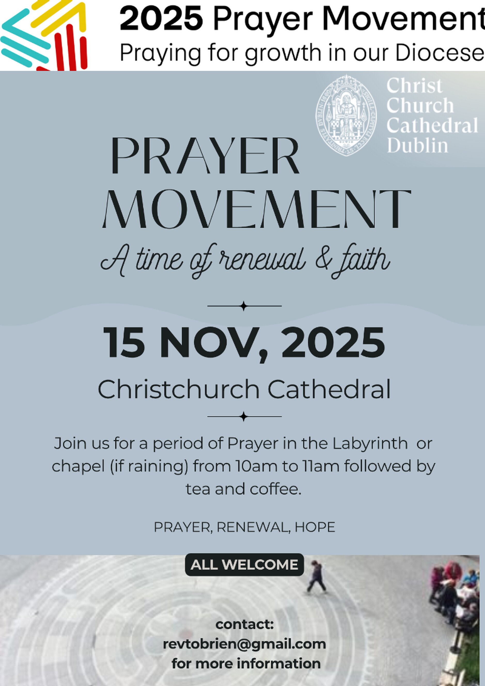 Prayer Movement Time of Renewal and Faith in Christ Church Cathedral - There will be a period of prayer on the Labyrinth in front of Christ Church Cathedral (or Lady Chapel if raining) from 10am to 11am on Saturday November 15 followed by tea and coffee. This is part of Dublin & Glendalough’s 2025 Prayer Movement. All are welcome.