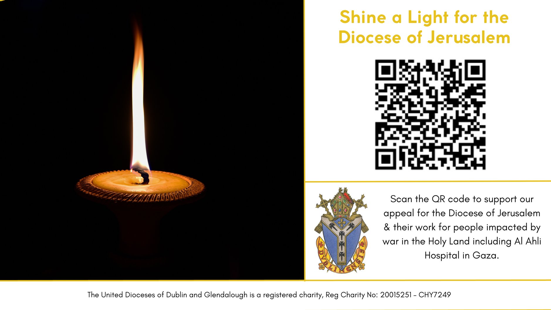 Diocese of Jerusalem Appeal - Shine a Light for the Diocese of Jerusalem – 

Details of how to donate to our appeal for the Diocese of Jerusalem in this time of war. 
Donations can be made to: Diocesan Funds of Dublin and Glendalough No 1 A/C Current Account, Bank of Ireland, 2 COLLEGE GREEN DUBLIN 2 IBAN: IE50 BOFI 9000 1769 3548 78, BIC: BOFIIE2D. Cheques may be sent to Diocesan Offices of Dublin and Glendalough, Church of Ireland House, Church Avenue, Rathmines, Dublin 6, D06 CF67. All funds will go directly to our partner Diocese of Jerusalem. 