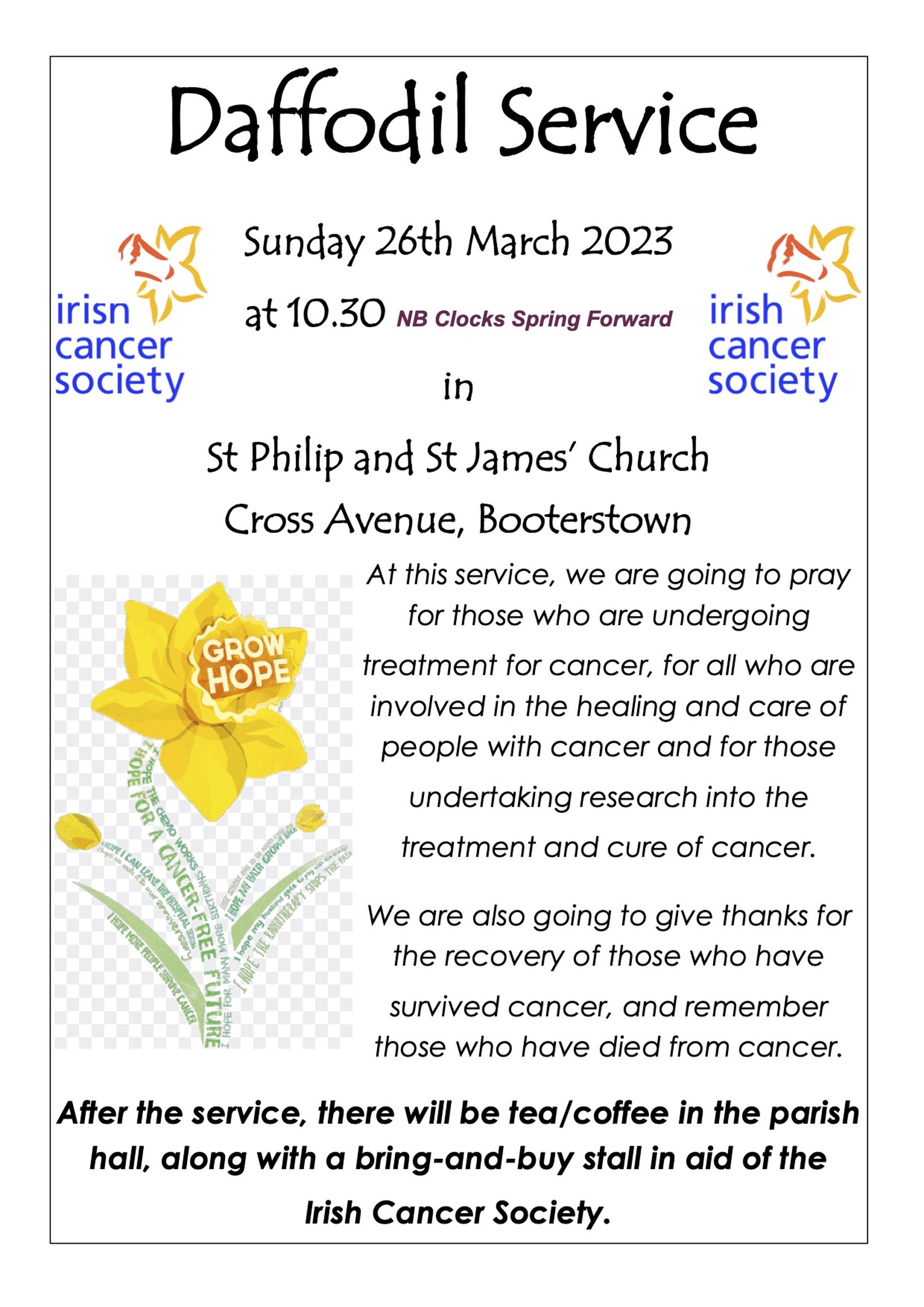Daffodil Service in Booterstown - There will be a Daffodil Service on Sunday March 26 2023 at 10.30am in St Philip and St James’ Church, Booterstown.

At this service there will be prayers for those who are undergoing treatment for cancer, for all who are involved in the healing and care of people with cancer and for those undertaking research into the treatment and cure of cancer. There will also be thanksgiving for the recovery of those who have survived cancer, and those who have died from cancer will be remembered.

After the service, there will be tea/coffee in the parish hall, along with a bring–and–buy stall in aid of the Irish Cancer Society.

Also, a little reminder that the clocks ‘spring forward’ this Sunday! 